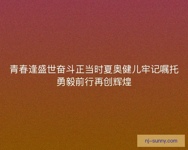 青春逢盛世奋斗正当时夏奥健儿牢记嘱托勇毅前行再创辉煌
