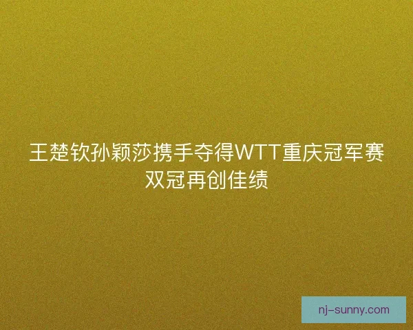 王楚钦孙颖莎携手夺得WTT重庆冠军赛双冠再创佳绩