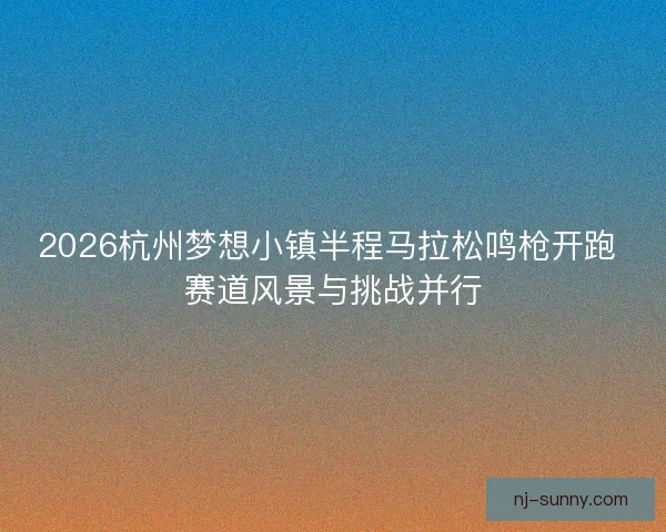 2026杭州梦想小镇半程马拉松鸣枪开跑 赛道风景与挑战并行