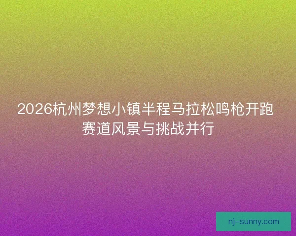 2026杭州梦想小镇半程马拉松鸣枪开跑 赛道风景与挑战并行