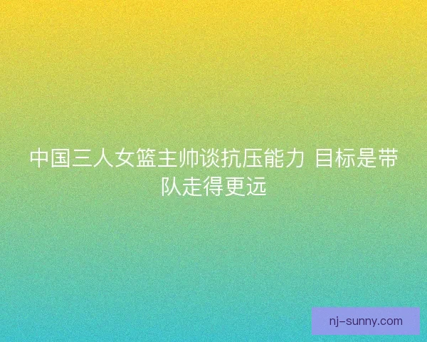 中国三人女篮主帅谈抗压能力 目标是带队走得更远